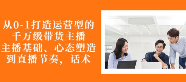 从0-1打造运营型的带货主播：主播基础、心态塑造，能力培养到直播节奏，话术进行全面讲解-九章网创