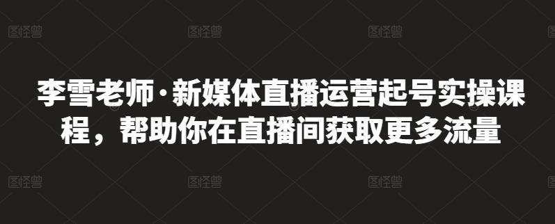 李雪老师·新媒体直播运营起号实操课程，帮助你在直播间获取更多流量-九章网创