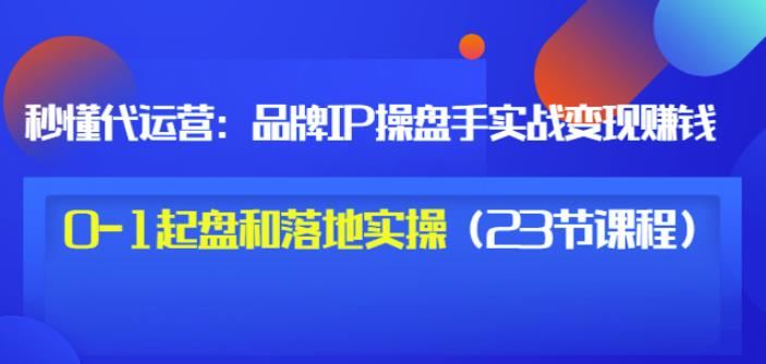 秒懂代运营：品牌IP操盘手实战赚钱，0-1起盘和落地实操（23节课程）价值199-九章网创