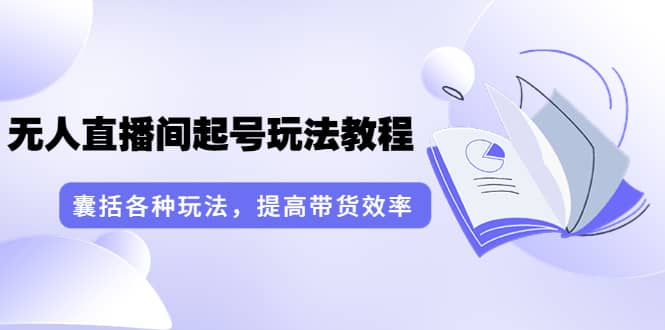 无人直播间起号玩法教程：囊括各种玩法，提高带货效率（17节课）-九章网创