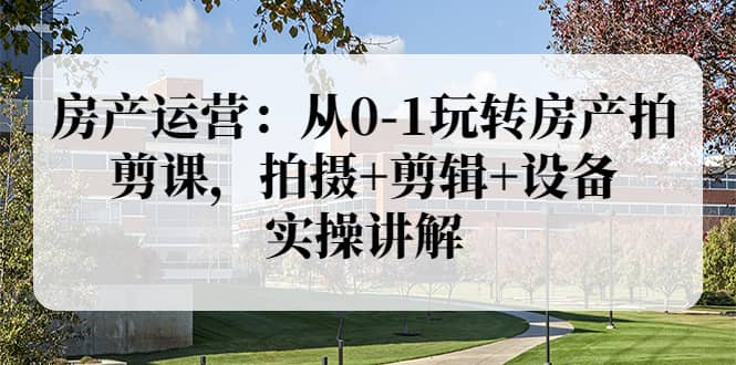 房产运营：从0-1玩转房产拍剪课，拍摄 剪辑 设备，实操讲解（价值899）-九章网创