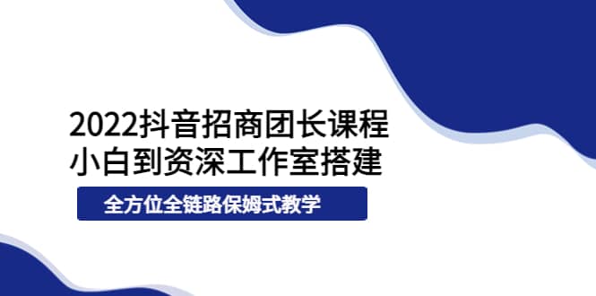 2022抖音招商团长课程，从小白到资深工作室搭建，全方位全链路保姆式教学-九章网创