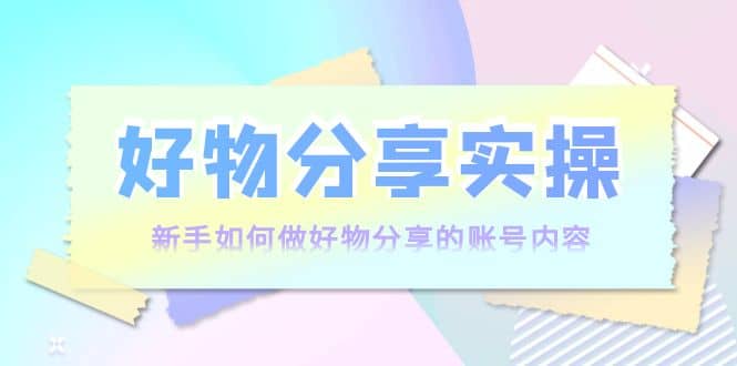 好物分享实操：新手如何做好物分享的账号内容，实操教学-九章网创