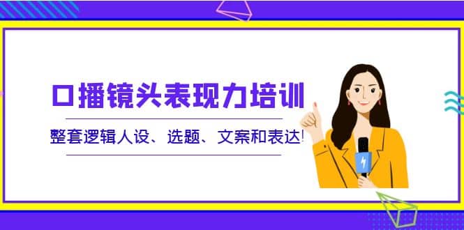 口播镜头表现力培训：整套逻辑人设、选题、文案和表达-九章网创