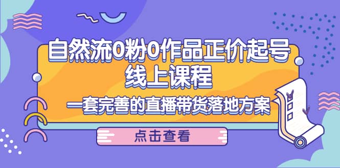 自然流0粉0作品正价起号线上课程：一套完善的直播带货落地方案-九章网创