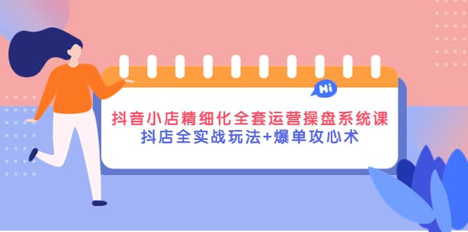 抖音小店精细化全套运营操盘系统课，抖店全实战玩法 爆单攻心术-九章网创