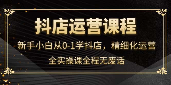 抖店运营，新手小白从0-1学抖店，精细化运营，全实操课全程无废话-九章网创