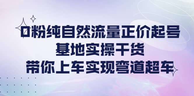 0粉纯自然流量正价起号基地实操干货，带你上车实现弯道超车-九章网创