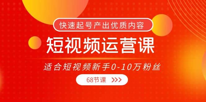 短视频运营课，适合短视频新手0-10万粉丝，快速起号产出优质内容（68节课）-九章网创