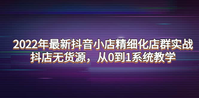 2022年最新抖音小店精细化店群实战，抖店无货源，从0到1系统教学-九章网创