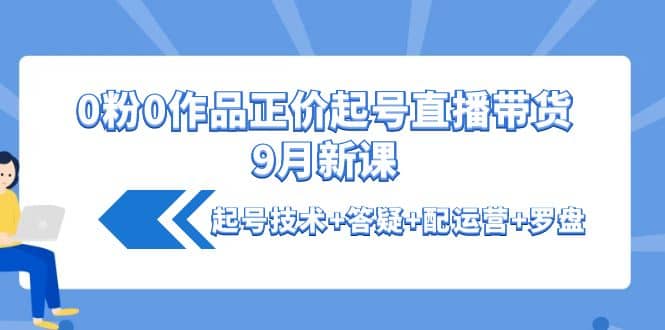 0粉0作品正价起号直播带货9月新课：起号技术 答疑 配运营 罗盘-九章网创