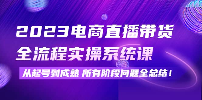 2023电商直播带货全流程实操系统课：从起号到成熟所有阶段问题全总结-九章网创