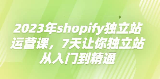 2023年shopify独立站运营课，7天让你独立站从入门到精通-九章网创