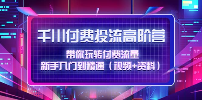 千川付费投流高阶训练营：带你玩转付费流量，新手入门到精通（视频 资料）-九章网创