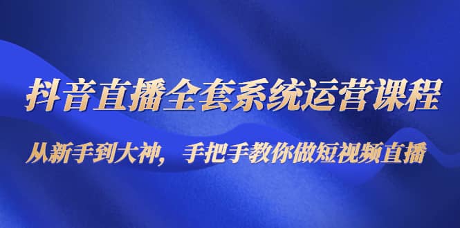 抖音直播全套系统运营课程：从新手到大神，手把手教你做直播短视频-九章网创