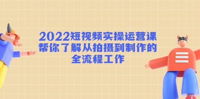 2022短视频实操运营课：帮你了解从拍摄到制作的全流程工作-九章网创