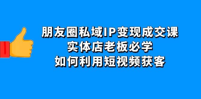 朋友圈私域IP变现成交课：实体店老板必学，如何利用短视频获客-九章网创