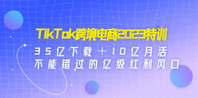 TikTok跨境电商2023特训：35亿下载＋10亿月活，不能错过的亿级红利风口-九章网创