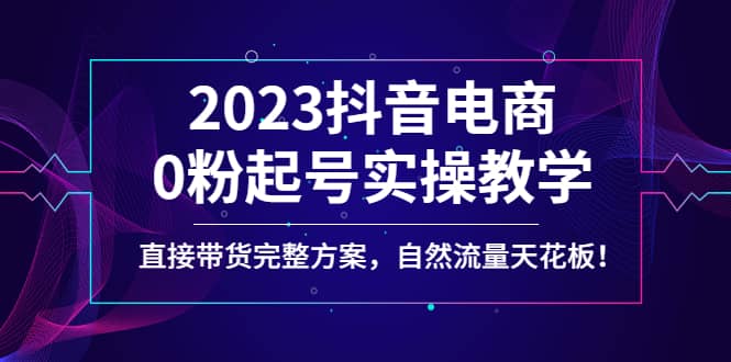 2023抖音电商0粉起号实操教学，直接带货完整方案，自然流量天花板-九章网创