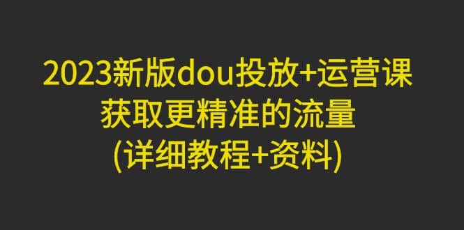 2023新版dou投放 运营课：获取更精准的流量(详细教程 资料)无水印-九章网创