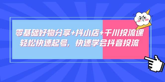 零基础好物分享 抖小店 千川投流课：轻松快速起号，快速学会抖音投流-九章网创