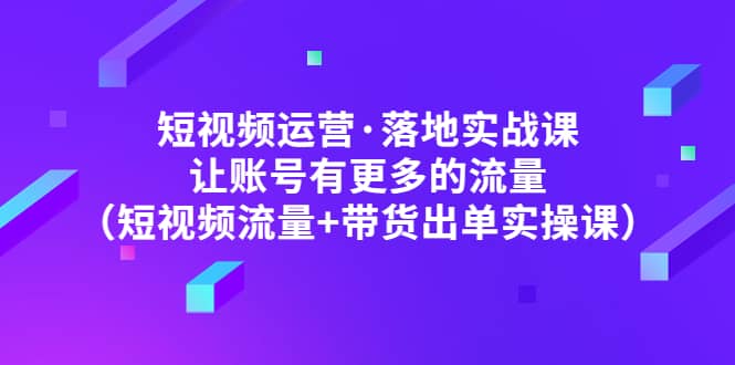 短视频运营·落地实战课 让账号有更多的流量（短视频流量 带货出单实操）-九章网创