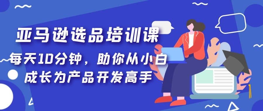 亚马逊选品培训课，每天10分钟，助你从小白成长为产品开发高手-九章网创