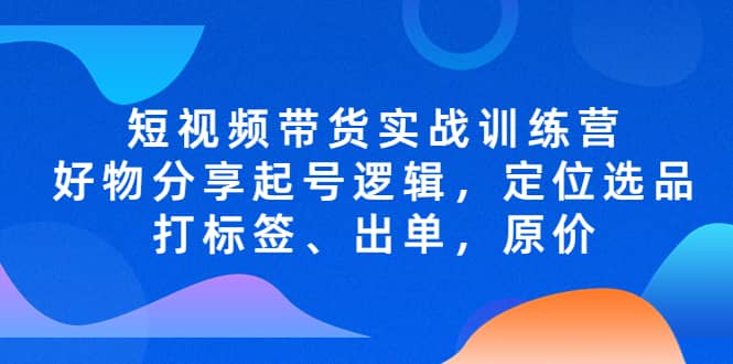 短视频带货实战训练营，好物分享起号逻辑，定位选品打标签、出单，原价-九章网创