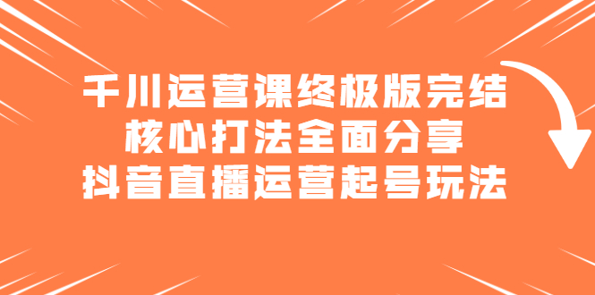 千川运营课终极版完结：核心打法全面分享，抖音直播运营起号玩法-九章网创