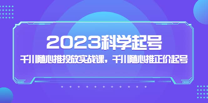 2023科学起号，千川随心推投放实战课，千川随心推正价起号-九章网创