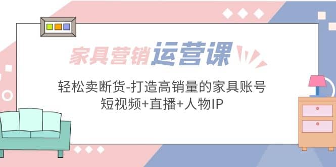 家具营销·运营实战 轻松卖断货-打造高销量的家具账号(短视频 直播 人物IP)-九章网创