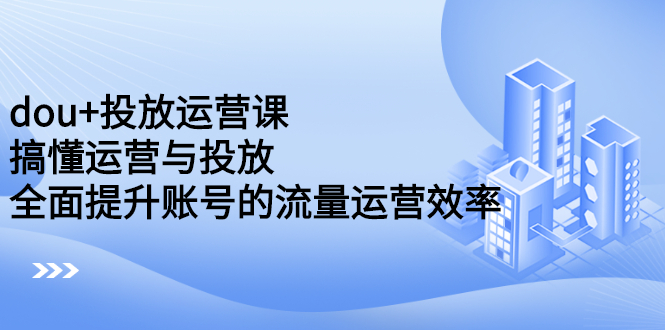 dou 投放运营课：搞懂运营与投放，全面提升账号的流量运营效率-九章网创