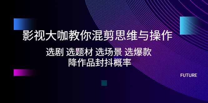 影视大咖教你混剪思维与操作：选剧 选题材 选场景 选爆款 降作品封抖概率-九章网创