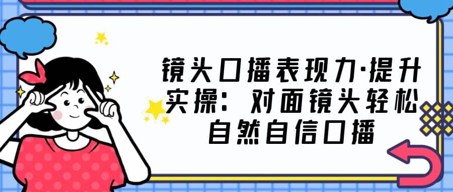 镜头口播表现力·提升实操：对面镜头轻松自然自信口播（23节课）-九章网创