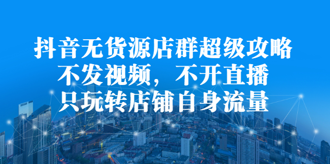 抖音无货源店群超级攻略：不发视频，不开直播，只玩转店铺自身流量-九章网创