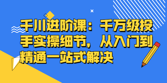 千川进阶课：千川投放细节实操，从入门到精通一站式解决-九章网创