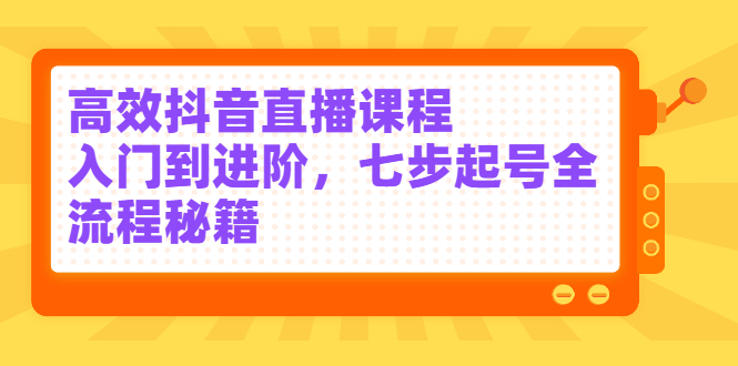 高效抖音直播课程，入门到进阶，七步起号全流程秘籍-九章网创