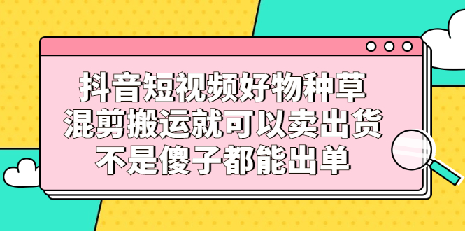 抖音短视频好物种草，混剪搬运就可以卖出货，不是傻子都能出单-九章网创