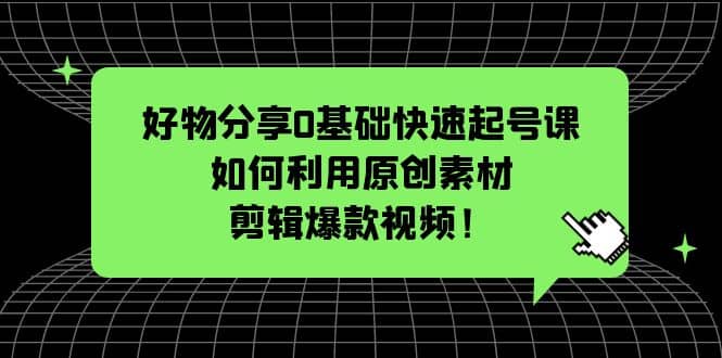 好物分享0基础快速起号课：如何利用原创素材剪辑爆款视频！-九章网创