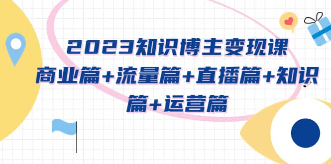 2023知识博主变现实战进阶课：商业篇 流量篇 直播篇 知识篇 运营篇-九章网创