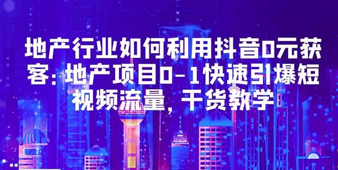 地产行业如何利用抖音0元获客：地产项目0-1快速引爆短视频流量，干货教学-九章网创