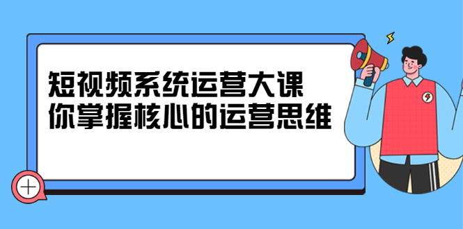 短视频系统运营大课，你掌握核心的运营思维 价值7800元-九章网创