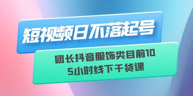 短视频日不落起号【6月11线下课】团长抖音服饰类目前10 5小时线下干货课-九章网创