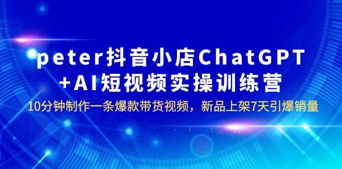 peter抖音小店ChatGPT AI短视频实训 10分钟做一条爆款带货视频 7天引爆销量-九章网创