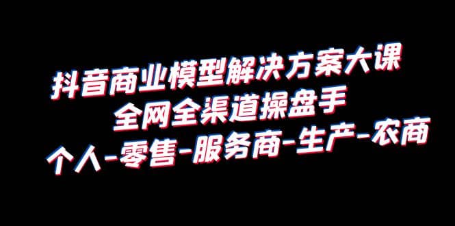 抖音商业 模型解决方案大课 全网全渠道操盘手 个人-零售-服务商-生产-农商-九章网创