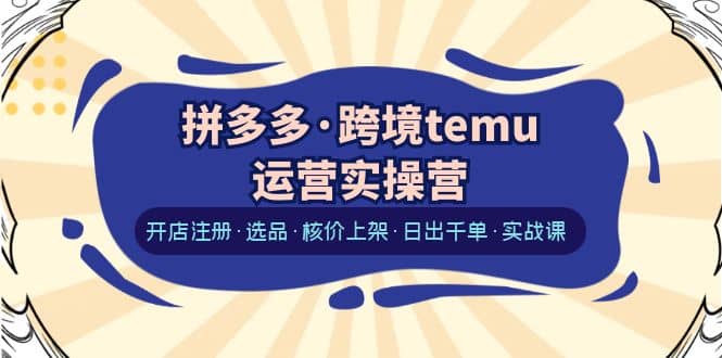 拼多多·跨境temu运营实操营：开店注册·选品·核价上架·日出千单·实战课-九章网创