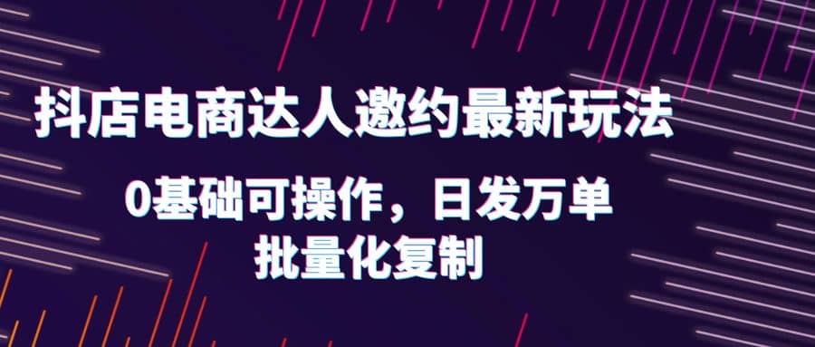 抖店电商达人邀约最新玩法，0基础可操作，日发万单，批量化复制-九章网创