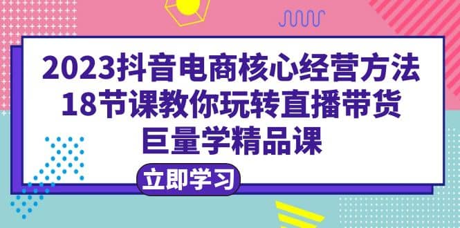 2023抖音电商核心经营方法：18节课教你玩转直播带货，巨量学精品课-九章网创