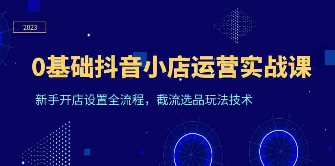 0基础抖音小店运营实战课，新手开店设置全流程，截流选品玩法技术-九章网创