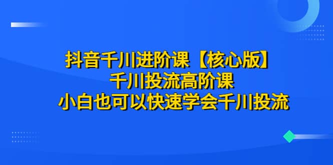 抖音千川进阶课【核心版】 千川投流高阶课 小白也可以快速学会千川投流-九章网创